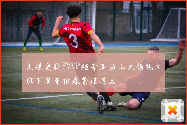 美媒更新FMVP赔率亚历山大领跑文班下滑布伦森紧追其后
