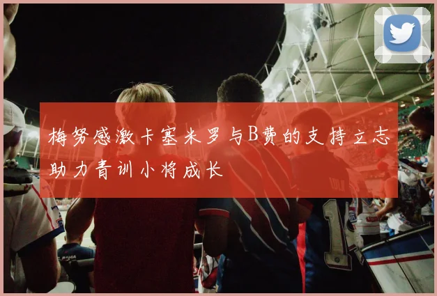 梅努感激卡塞米罗与B费的支持立志助力青训小将成长