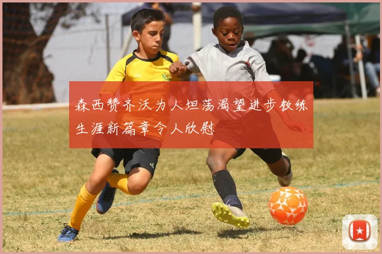 森西赞齐沃为人坦荡渴望进步教练生涯新篇章令人欣慰