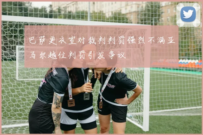 巴萨更衣室对裁判判罚强烈不满亚马尔越位判罚引发争议