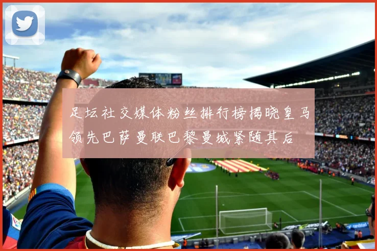 足坛社交媒体粉丝排行榜揭晓皇马领先巴萨曼联巴黎曼城紧随其后