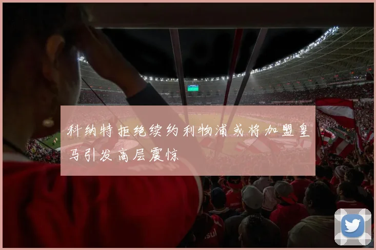 科纳特拒绝续约利物浦或将加盟皇马引发高层震惊