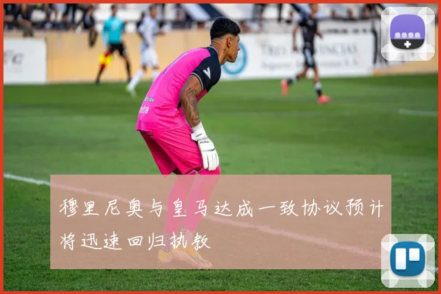 穆里尼奥与皇马达成一致协议预计将迅速回归执教