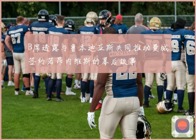 B席透露与鲁本迪亚斯共同推动曼城签约若昂内维斯的幕后故事