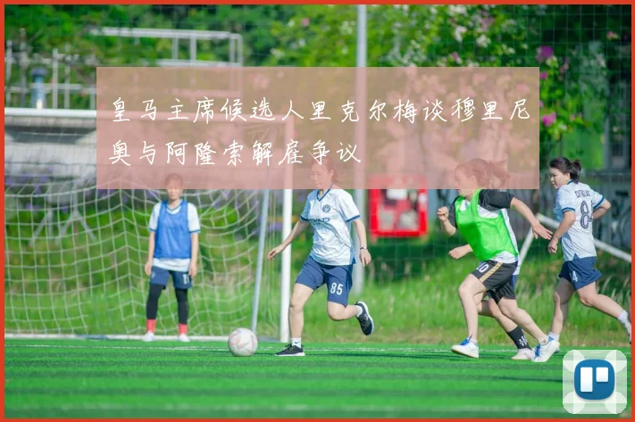 皇马主席候选人里克尔梅谈穆里尼奥与阿隆索解雇争议