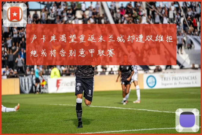 卢卡库渴望重返米兰城却遭双雄拒绝或将告别意甲联赛
