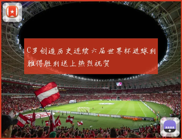 C罗创造历史连续六届世界杯进球利雅得胜利送上热烈祝贺