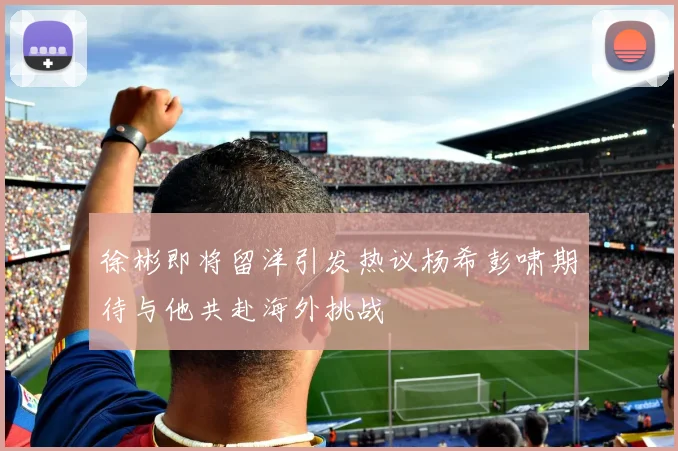 徐彬即将留洋引发热议杨希彭啸期待与他共赴海外挑战