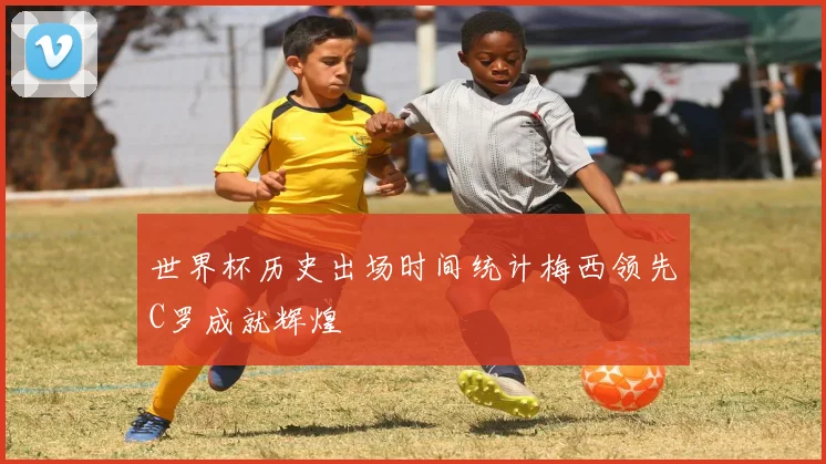 世界杯历史出场时间统计梅西领先C罗成就辉煌
