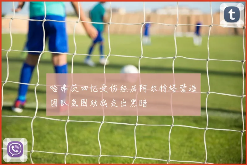 哈弗茨回忆受伤经历阿尔特塔营造团队氛围助我走出黑暗